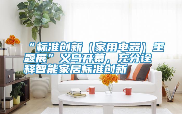 “标准创新（家用电器）主题展”义乌开幕，充分诠释智能家居标准创新